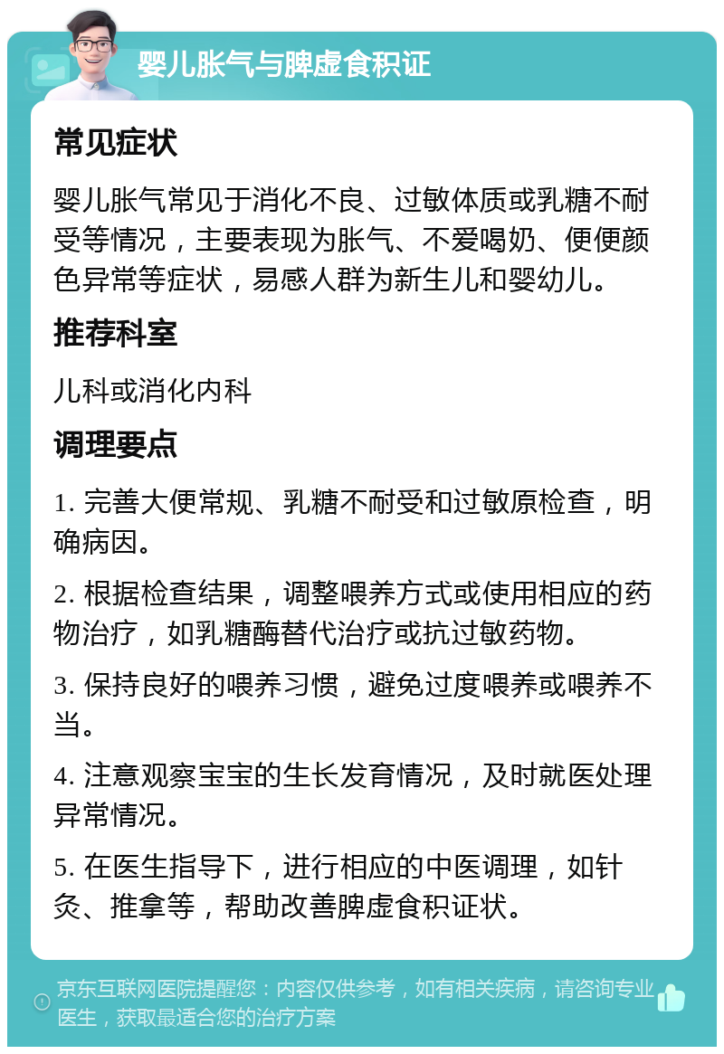 婴儿胀气与脾虚食积证 常见症状 婴儿胀气常见于消化不良、过敏体质或乳糖不耐受等情况，主要表现为胀气、不爱喝奶、便便颜色异常等症状，易感人群为新生儿和婴幼儿。 推荐科室 儿科或消化内科 调理要点 1. 完善大便常规、乳糖不耐受和过敏原检查，明确病因。 2. 根据检查结果，调整喂养方式或使用相应的药物治疗，如乳糖酶替代治疗或抗过敏药物。 3. 保持良好的喂养习惯，避免过度喂养或喂养不当。 4. 注意观察宝宝的生长发育情况，及时就医处理异常情况。 5. 在医生指导下，进行相应的中医调理，如针灸、推拿等，帮助改善脾虚食积证状。