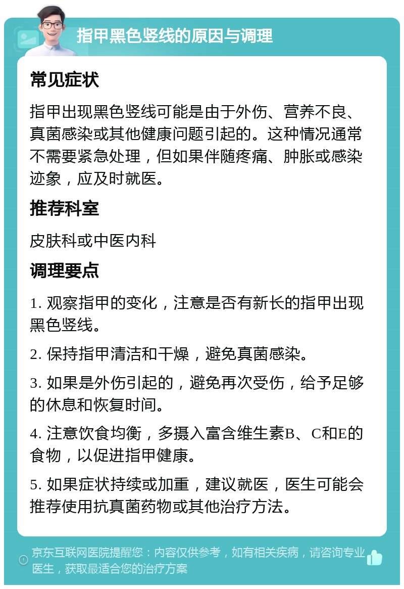 指甲黑色竖线的原因与调理 常见症状 指甲出现黑色竖线可能是由于外伤、营养不良、真菌感染或其他健康问题引起的。这种情况通常不需要紧急处理，但如果伴随疼痛、肿胀或感染迹象，应及时就医。 推荐科室 皮肤科或中医内科 调理要点 1. 观察指甲的变化，注意是否有新长的指甲出现黑色竖线。 2. 保持指甲清洁和干燥，避免真菌感染。 3. 如果是外伤引起的，避免再次受伤，给予足够的休息和恢复时间。 4. 注意饮食均衡，多摄入富含维生素B、C和E的食物，以促进指甲健康。 5. 如果症状持续或加重，建议就医，医生可能会推荐使用抗真菌药物或其他治疗方法。