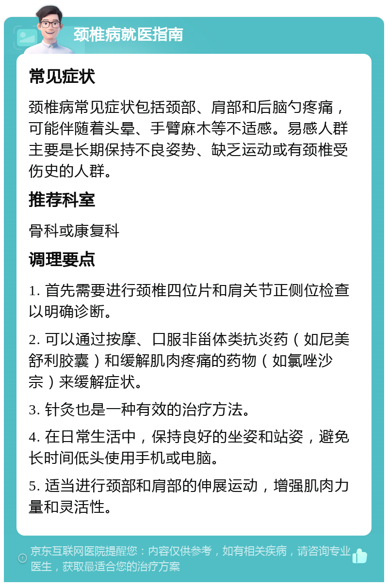 颈椎病就医指南 常见症状 颈椎病常见症状包括颈部、肩部和后脑勺疼痛，可能伴随着头晕、手臂麻木等不适感。易感人群主要是长期保持不良姿势、缺乏运动或有颈椎受伤史的人群。 推荐科室 骨科或康复科 调理要点 1. 首先需要进行颈椎四位片和肩关节正侧位检查以明确诊断。 2. 可以通过按摩、口服非甾体类抗炎药（如尼美舒利胶囊）和缓解肌肉疼痛的药物（如氯唑沙宗）来缓解症状。 3. 针灸也是一种有效的治疗方法。 4. 在日常生活中，保持良好的坐姿和站姿，避免长时间低头使用手机或电脑。 5. 适当进行颈部和肩部的伸展运动，增强肌肉力量和灵活性。