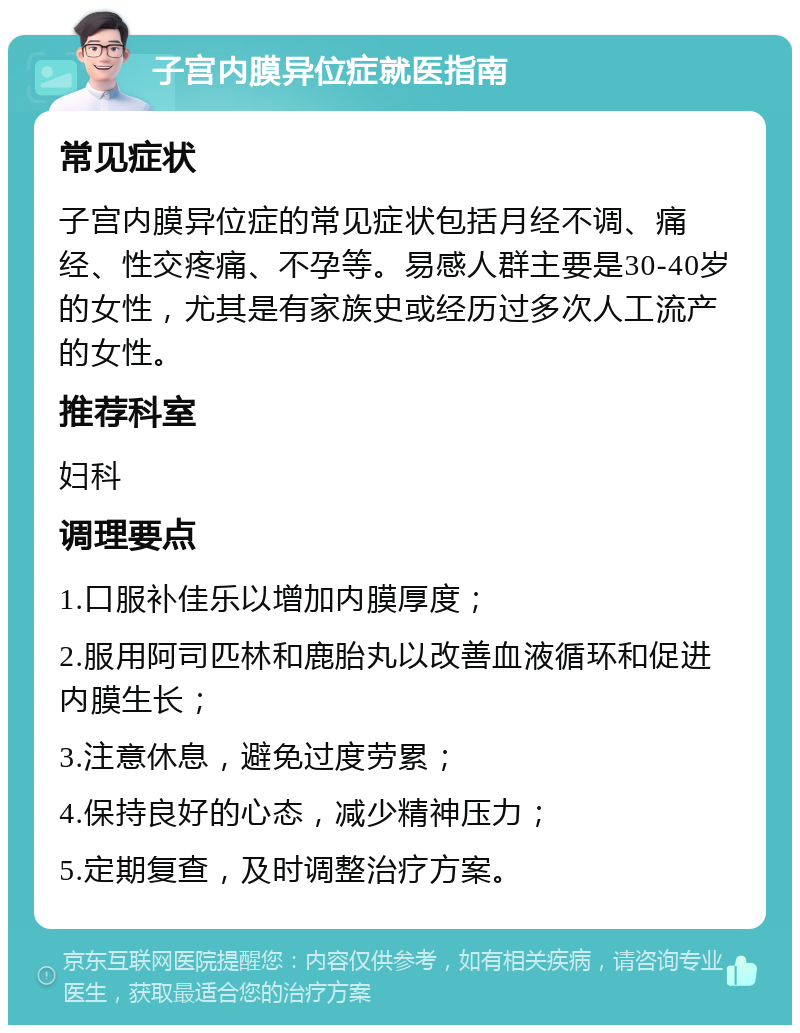 子宫内膜异位症就医指南 常见症状 子宫内膜异位症的常见症状包括月经不调、痛经、性交疼痛、不孕等。易感人群主要是30-40岁的女性，尤其是有家族史或经历过多次人工流产的女性。 推荐科室 妇科 调理要点 1.口服补佳乐以增加内膜厚度； 2.服用阿司匹林和鹿胎丸以改善血液循环和促进内膜生长； 3.注意休息，避免过度劳累； 4.保持良好的心态，减少精神压力； 5.定期复查，及时调整治疗方案。