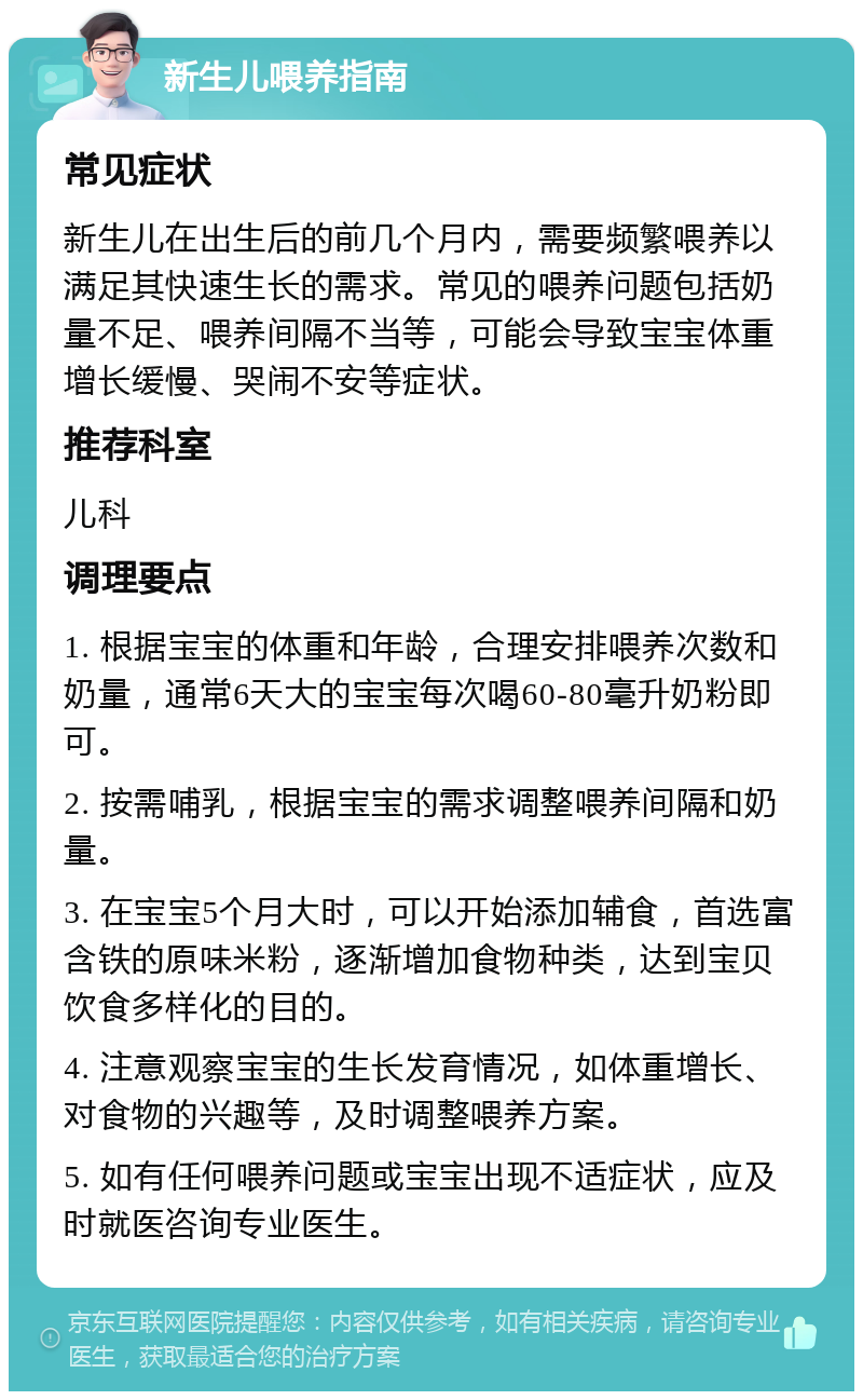 新生儿喂养指南 常见症状 新生儿在出生后的前几个月内，需要频繁喂养以满足其快速生长的需求。常见的喂养问题包括奶量不足、喂养间隔不当等，可能会导致宝宝体重增长缓慢、哭闹不安等症状。 推荐科室 儿科 调理要点 1. 根据宝宝的体重和年龄，合理安排喂养次数和奶量，通常6天大的宝宝每次喝60-80毫升奶粉即可。 2. 按需哺乳，根据宝宝的需求调整喂养间隔和奶量。 3. 在宝宝5个月大时，可以开始添加辅食，首选富含铁的原味米粉，逐渐增加食物种类，达到宝贝饮食多样化的目的。 4. 注意观察宝宝的生长发育情况，如体重增长、对食物的兴趣等，及时调整喂养方案。 5. 如有任何喂养问题或宝宝出现不适症状，应及时就医咨询专业医生。