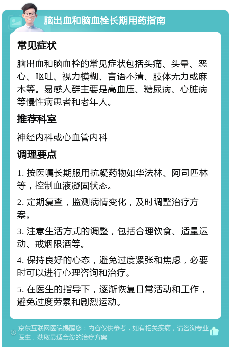 脑出血和脑血栓长期用药指南 常见症状 脑出血和脑血栓的常见症状包括头痛、头晕、恶心、呕吐、视力模糊、言语不清、肢体无力或麻木等。易感人群主要是高血压、糖尿病、心脏病等慢性病患者和老年人。 推荐科室 神经内科或心血管内科 调理要点 1. 按医嘱长期服用抗凝药物如华法林、阿司匹林等，控制血液凝固状态。 2. 定期复查，监测病情变化，及时调整治疗方案。 3. 注意生活方式的调整，包括合理饮食、适量运动、戒烟限酒等。 4. 保持良好的心态，避免过度紧张和焦虑，必要时可以进行心理咨询和治疗。 5. 在医生的指导下，逐渐恢复日常活动和工作，避免过度劳累和剧烈运动。