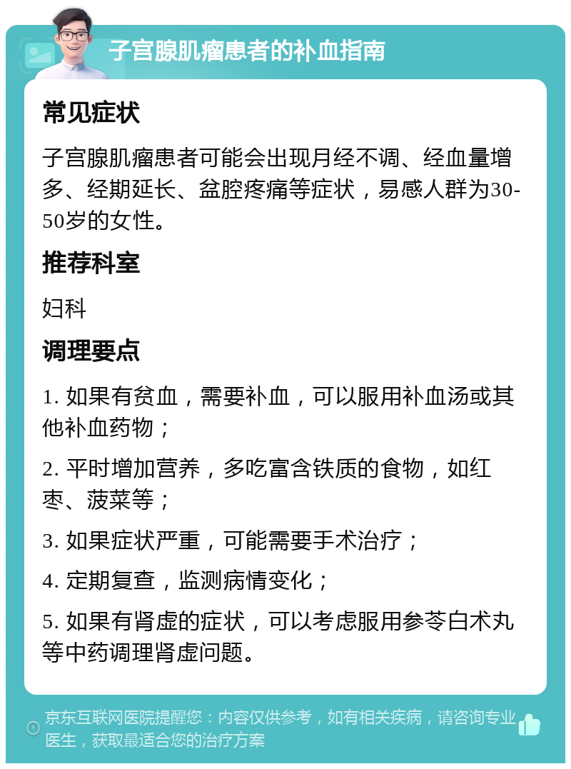 子宫腺肌瘤患者的补血指南 常见症状 子宫腺肌瘤患者可能会出现月经不调、经血量增多、经期延长、盆腔疼痛等症状，易感人群为30-50岁的女性。 推荐科室 妇科 调理要点 1. 如果有贫血，需要补血，可以服用补血汤或其他补血药物； 2. 平时增加营养，多吃富含铁质的食物，如红枣、菠菜等； 3. 如果症状严重，可能需要手术治疗； 4. 定期复查，监测病情变化； 5. 如果有肾虚的症状，可以考虑服用参苓白术丸等中药调理肾虚问题。