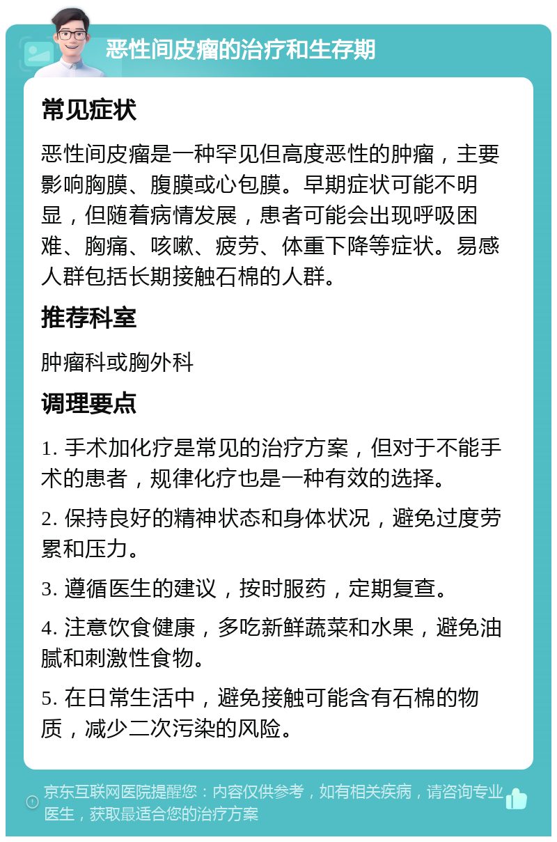 恶性间皮瘤的治疗和生存期 常见症状 恶性间皮瘤是一种罕见但高度恶性的肿瘤，主要影响胸膜、腹膜或心包膜。早期症状可能不明显，但随着病情发展，患者可能会出现呼吸困难、胸痛、咳嗽、疲劳、体重下降等症状。易感人群包括长期接触石棉的人群。 推荐科室 肿瘤科或胸外科 调理要点 1. 手术加化疗是常见的治疗方案，但对于不能手术的患者，规律化疗也是一种有效的选择。 2. 保持良好的精神状态和身体状况，避免过度劳累和压力。 3. 遵循医生的建议，按时服药，定期复查。 4. 注意饮食健康，多吃新鲜蔬菜和水果，避免油腻和刺激性食物。 5. 在日常生活中，避免接触可能含有石棉的物质，减少二次污染的风险。