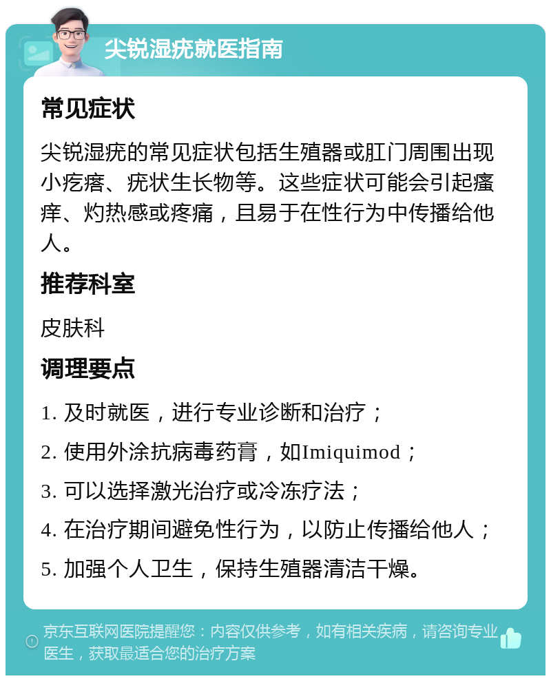 尖锐湿疣就医指南 常见症状 尖锐湿疣的常见症状包括生殖器或肛门周围出现小疙瘩、疣状生长物等。这些症状可能会引起瘙痒、灼热感或疼痛，且易于在性行为中传播给他人。 推荐科室 皮肤科 调理要点 1. 及时就医，进行专业诊断和治疗； 2. 使用外涂抗病毒药膏，如Imiquimod； 3. 可以选择激光治疗或冷冻疗法； 4. 在治疗期间避免性行为，以防止传播给他人； 5. 加强个人卫生，保持生殖器清洁干燥。