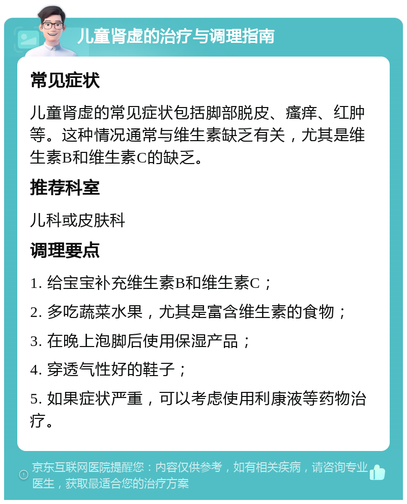 儿童肾虚的治疗与调理指南 常见症状 儿童肾虚的常见症状包括脚部脱皮、瘙痒、红肿等。这种情况通常与维生素缺乏有关，尤其是维生素B和维生素C的缺乏。 推荐科室 儿科或皮肤科 调理要点 1. 给宝宝补充维生素B和维生素C； 2. 多吃蔬菜水果，尤其是富含维生素的食物； 3. 在晚上泡脚后使用保湿产品； 4. 穿透气性好的鞋子； 5. 如果症状严重，可以考虑使用利康液等药物治疗。