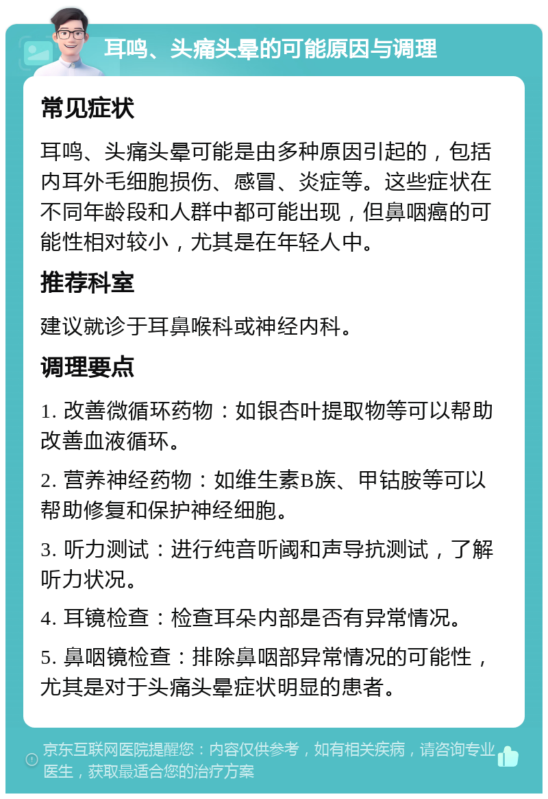 耳鸣、头痛头晕的可能原因与调理 常见症状 耳鸣、头痛头晕可能是由多种原因引起的，包括内耳外毛细胞损伤、感冒、炎症等。这些症状在不同年龄段和人群中都可能出现，但鼻咽癌的可能性相对较小，尤其是在年轻人中。 推荐科室 建议就诊于耳鼻喉科或神经内科。 调理要点 1. 改善微循环药物：如银杏叶提取物等可以帮助改善血液循环。 2. 营养神经药物：如维生素B族、甲钴胺等可以帮助修复和保护神经细胞。 3. 听力测试：进行纯音听阈和声导抗测试，了解听力状况。 4. 耳镜检查：检查耳朵内部是否有异常情况。 5. 鼻咽镜检查：排除鼻咽部异常情况的可能性，尤其是对于头痛头晕症状明显的患者。