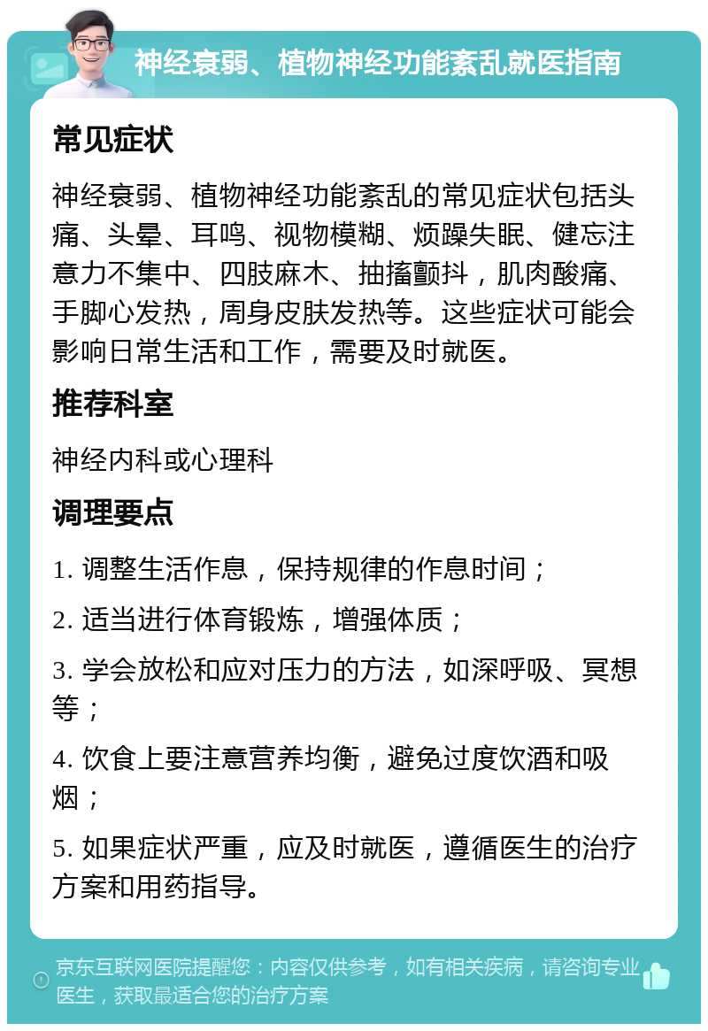 神经衰弱、植物神经功能紊乱就医指南 常见症状 神经衰弱、植物神经功能紊乱的常见症状包括头痛、头晕、耳鸣、视物模糊、烦躁失眠、健忘注意力不集中、四肢麻木、抽搐颤抖，肌肉酸痛、手脚心发热，周身皮肤发热等。这些症状可能会影响日常生活和工作，需要及时就医。 推荐科室 神经内科或心理科 调理要点 1. 调整生活作息，保持规律的作息时间； 2. 适当进行体育锻炼，增强体质； 3. 学会放松和应对压力的方法，如深呼吸、冥想等； 4. 饮食上要注意营养均衡，避免过度饮酒和吸烟； 5. 如果症状严重，应及时就医，遵循医生的治疗方案和用药指导。