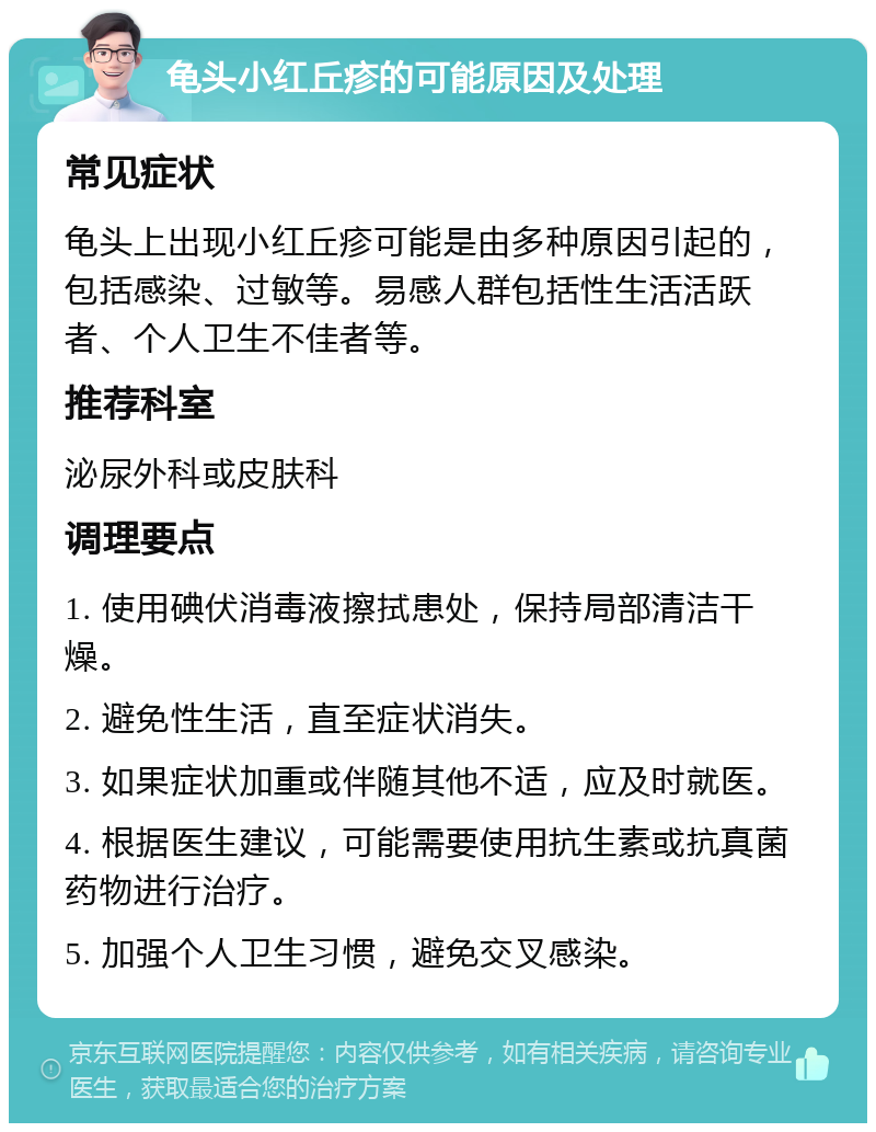 龟头小红丘疹的可能原因及处理 常见症状 龟头上出现小红丘疹可能是由多种原因引起的，包括感染、过敏等。易感人群包括性生活活跃者、个人卫生不佳者等。 推荐科室 泌尿外科或皮肤科 调理要点 1. 使用碘伏消毒液擦拭患处，保持局部清洁干燥。 2. 避免性生活，直至症状消失。 3. 如果症状加重或伴随其他不适，应及时就医。 4. 根据医生建议，可能需要使用抗生素或抗真菌药物进行治疗。 5. 加强个人卫生习惯，避免交叉感染。