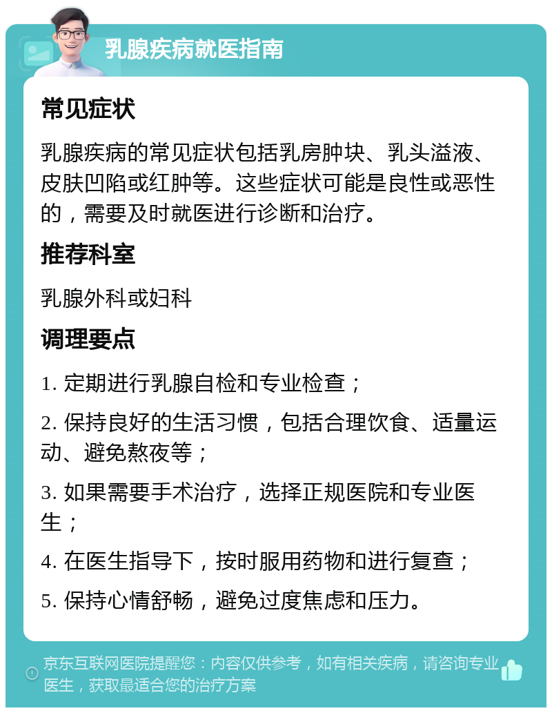 乳腺疾病就医指南 常见症状 乳腺疾病的常见症状包括乳房肿块、乳头溢液、皮肤凹陷或红肿等。这些症状可能是良性或恶性的，需要及时就医进行诊断和治疗。 推荐科室 乳腺外科或妇科 调理要点 1. 定期进行乳腺自检和专业检查； 2. 保持良好的生活习惯，包括合理饮食、适量运动、避免熬夜等； 3. 如果需要手术治疗，选择正规医院和专业医生； 4. 在医生指导下，按时服用药物和进行复查； 5. 保持心情舒畅，避免过度焦虑和压力。