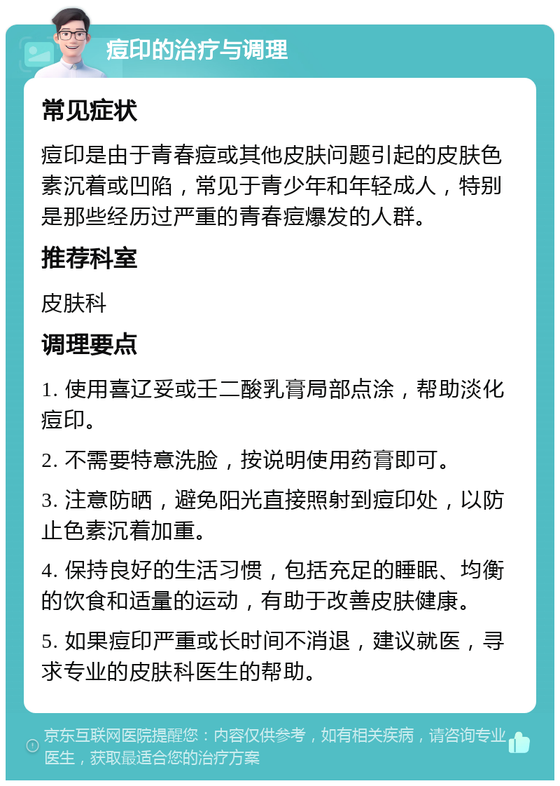 痘印的治疗与调理 常见症状 痘印是由于青春痘或其他皮肤问题引起的皮肤色素沉着或凹陷，常见于青少年和年轻成人，特别是那些经历过严重的青春痘爆发的人群。 推荐科室 皮肤科 调理要点 1. 使用喜辽妥或壬二酸乳膏局部点涂，帮助淡化痘印。 2. 不需要特意洗脸，按说明使用药膏即可。 3. 注意防晒，避免阳光直接照射到痘印处，以防止色素沉着加重。 4. 保持良好的生活习惯，包括充足的睡眠、均衡的饮食和适量的运动，有助于改善皮肤健康。 5. 如果痘印严重或长时间不消退，建议就医，寻求专业的皮肤科医生的帮助。