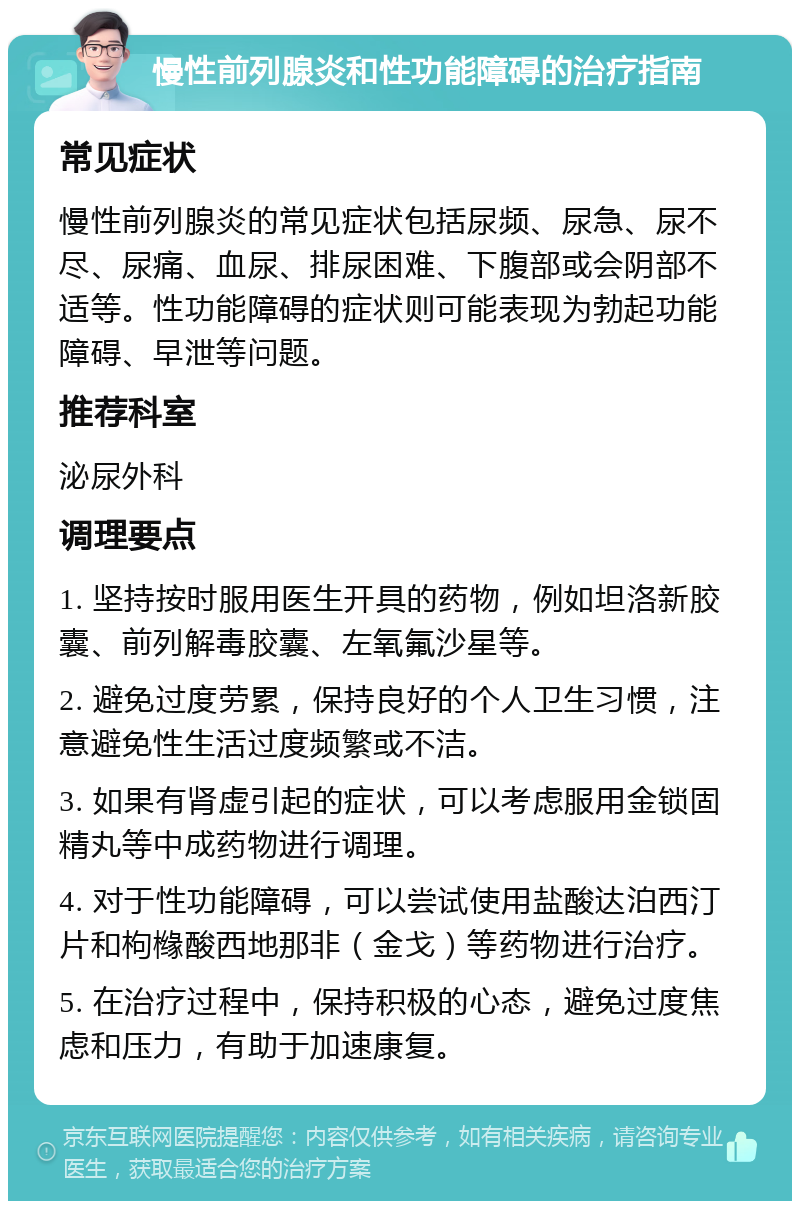 慢性前列腺炎和性功能障碍的治疗指南 常见症状 慢性前列腺炎的常见症状包括尿频、尿急、尿不尽、尿痛、血尿、排尿困难、下腹部或会阴部不适等。性功能障碍的症状则可能表现为勃起功能障碍、早泄等问题。 推荐科室 泌尿外科 调理要点 1. 坚持按时服用医生开具的药物，例如坦洛新胶囊、前列解毒胶囊、左氧氟沙星等。 2. 避免过度劳累，保持良好的个人卫生习惯，注意避免性生活过度频繁或不洁。 3. 如果有肾虚引起的症状，可以考虑服用金锁固精丸等中成药物进行调理。 4. 对于性功能障碍，可以尝试使用盐酸达泊西汀片和枸橼酸西地那非（金戈）等药物进行治疗。 5. 在治疗过程中，保持积极的心态，避免过度焦虑和压力，有助于加速康复。