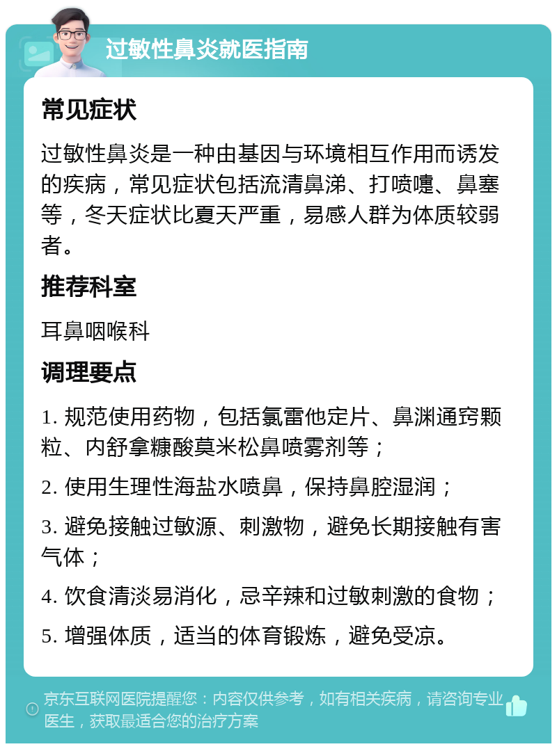 过敏性鼻炎就医指南 常见症状 过敏性鼻炎是一种由基因与环境相互作用而诱发的疾病，常见症状包括流清鼻涕、打喷嚏、鼻塞等，冬天症状比夏天严重，易感人群为体质较弱者。 推荐科室 耳鼻咽喉科 调理要点 1. 规范使用药物，包括氯雷他定片、鼻渊通窍颗粒、内舒拿糠酸莫米松鼻喷雾剂等； 2. 使用生理性海盐水喷鼻，保持鼻腔湿润； 3. 避免接触过敏源、刺激物，避免长期接触有害气体； 4. 饮食清淡易消化，忌辛辣和过敏刺激的食物； 5. 增强体质，适当的体育锻炼，避免受凉。