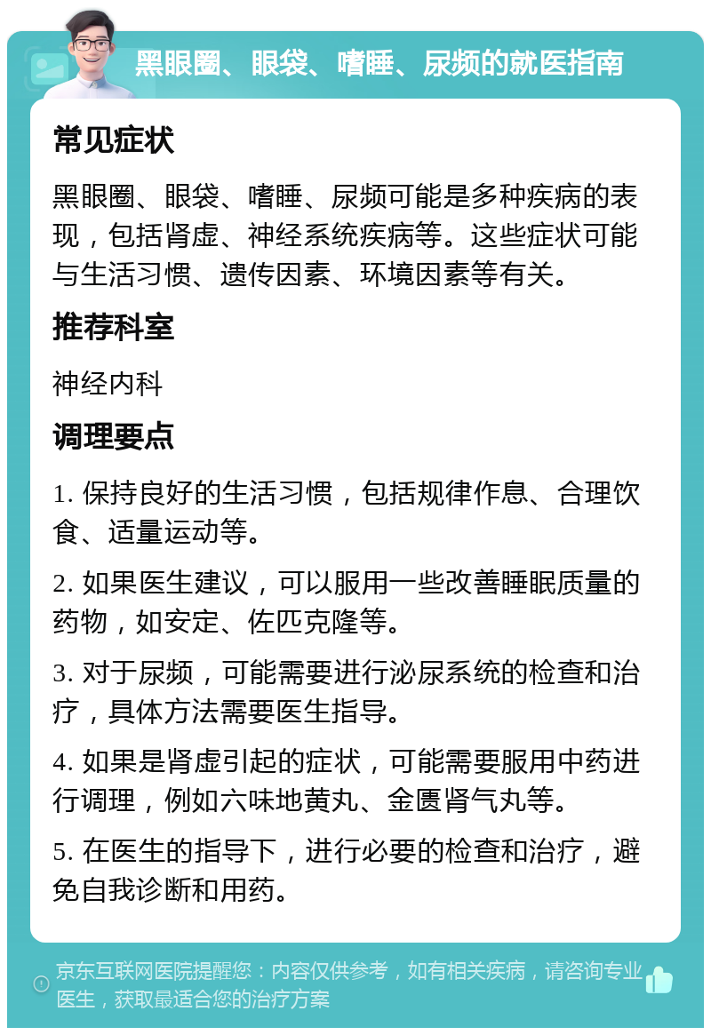 黑眼圈、眼袋、嗜睡、尿频的就医指南 常见症状 黑眼圈、眼袋、嗜睡、尿频可能是多种疾病的表现，包括肾虚、神经系统疾病等。这些症状可能与生活习惯、遗传因素、环境因素等有关。 推荐科室 神经内科 调理要点 1. 保持良好的生活习惯，包括规律作息、合理饮食、适量运动等。 2. 如果医生建议，可以服用一些改善睡眠质量的药物，如安定、佐匹克隆等。 3. 对于尿频，可能需要进行泌尿系统的检查和治疗，具体方法需要医生指导。 4. 如果是肾虚引起的症状，可能需要服用中药进行调理，例如六味地黄丸、金匮肾气丸等。 5. 在医生的指导下，进行必要的检查和治疗，避免自我诊断和用药。