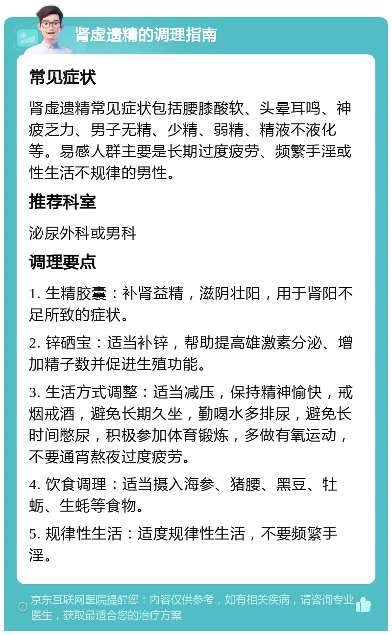 肾虚遗精的调理指南 常见症状 肾虚遗精常见症状包括腰膝酸软、头晕耳鸣、神疲乏力、男子无精、少精、弱精、精液不液化等。易感人群主要是长期过度疲劳、频繁手淫或性生活不规律的男性。 推荐科室 泌尿外科或男科 调理要点 1. 生精胶囊：补肾益精，滋阴壮阳，用于肾阳不足所致的症状。 2. 锌硒宝：适当补锌，帮助提高雄激素分泌、增加精子数并促进生殖功能。 3. 生活方式调整：适当减压，保持精神愉快，戒烟戒酒，避免长期久坐，勤喝水多排尿，避免长时间憋尿，积极参加体育锻炼，多做有氧运动，不要通宵熬夜过度疲劳。 4. 饮食调理：适当摄入海参、猪腰、黑豆、牡蛎、生蚝等食物。 5. 规律性生活：适度规律性生活，不要频繁手淫。