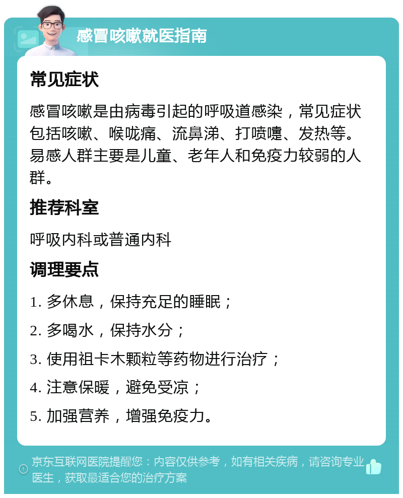 感冒咳嗽就医指南 常见症状 感冒咳嗽是由病毒引起的呼吸道感染，常见症状包括咳嗽、喉咙痛、流鼻涕、打喷嚏、发热等。易感人群主要是儿童、老年人和免疫力较弱的人群。 推荐科室 呼吸内科或普通内科 调理要点 1. 多休息，保持充足的睡眠； 2. 多喝水，保持水分； 3. 使用祖卡木颗粒等药物进行治疗； 4. 注意保暖，避免受凉； 5. 加强营养，增强免疫力。