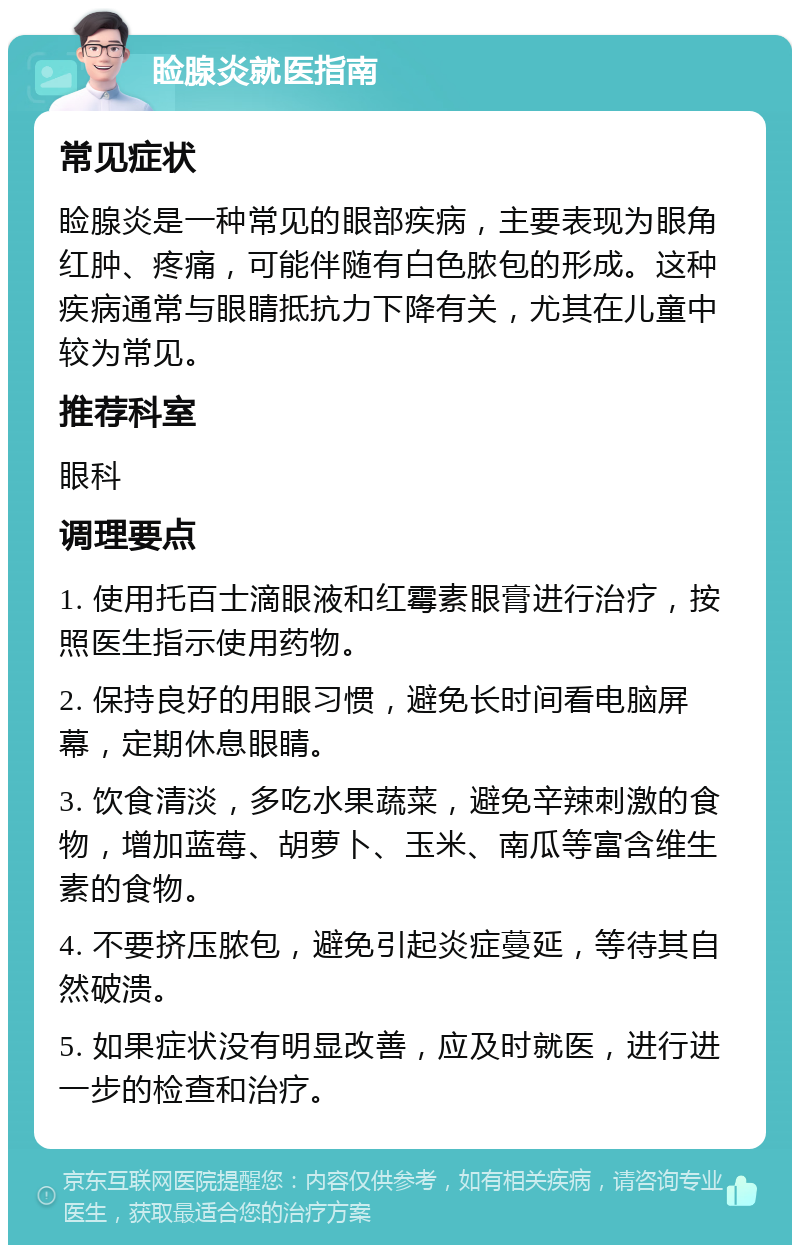 睑腺炎就医指南 常见症状 睑腺炎是一种常见的眼部疾病，主要表现为眼角红肿、疼痛，可能伴随有白色脓包的形成。这种疾病通常与眼睛抵抗力下降有关，尤其在儿童中较为常见。 推荐科室 眼科 调理要点 1. 使用托百士滴眼液和红霉素眼膏进行治疗，按照医生指示使用药物。 2. 保持良好的用眼习惯，避免长时间看电脑屏幕，定期休息眼睛。 3. 饮食清淡，多吃水果蔬菜，避免辛辣刺激的食物，增加蓝莓、胡萝卜、玉米、南瓜等富含维生素的食物。 4. 不要挤压脓包，避免引起炎症蔓延，等待其自然破溃。 5. 如果症状没有明显改善，应及时就医，进行进一步的检查和治疗。