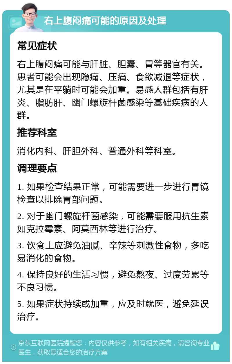 右上腹闷痛可能的原因及处理 常见症状 右上腹闷痛可能与肝脏、胆囊、胃等器官有关。患者可能会出现隐痛、压痛、食欲减退等症状，尤其是在平躺时可能会加重。易感人群包括有肝炎、脂肪肝、幽门螺旋杆菌感染等基础疾病的人群。 推荐科室 消化内科、肝胆外科、普通外科等科室。 调理要点 1. 如果检查结果正常，可能需要进一步进行胃镜检查以排除胃部问题。 2. 对于幽门螺旋杆菌感染，可能需要服用抗生素如克拉霉素、阿莫西林等进行治疗。 3. 饮食上应避免油腻、辛辣等刺激性食物，多吃易消化的食物。 4. 保持良好的生活习惯，避免熬夜、过度劳累等不良习惯。 5. 如果症状持续或加重，应及时就医，避免延误治疗。