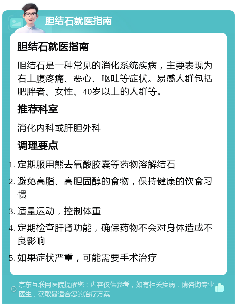 胆结石就医指南 胆结石就医指南 胆结石是一种常见的消化系统疾病，主要表现为右上腹疼痛、恶心、呕吐等症状。易感人群包括肥胖者、女性、40岁以上的人群等。 推荐科室 消化内科或肝胆外科 调理要点 定期服用熊去氧酸胶囊等药物溶解结石 避免高脂、高胆固醇的食物，保持健康的饮食习惯 适量运动，控制体重 定期检查肝肾功能，确保药物不会对身体造成不良影响 如果症状严重，可能需要手术治疗