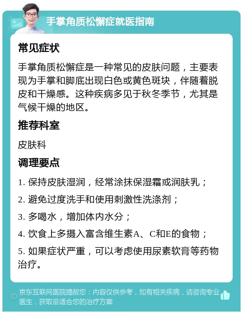 手掌角质松懈症就医指南 常见症状 手掌角质松懈症是一种常见的皮肤问题，主要表现为手掌和脚底出现白色或黄色斑块，伴随着脱皮和干燥感。这种疾病多见于秋冬季节，尤其是气候干燥的地区。 推荐科室 皮肤科 调理要点 1. 保持皮肤湿润，经常涂抹保湿霜或润肤乳； 2. 避免过度洗手和使用刺激性洗涤剂； 3. 多喝水，增加体内水分； 4. 饮食上多摄入富含维生素A、C和E的食物； 5. 如果症状严重，可以考虑使用尿素软膏等药物治疗。