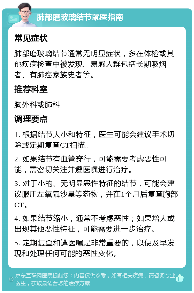 肺部磨玻璃结节就医指南 常见症状 肺部磨玻璃结节通常无明显症状，多在体检或其他疾病检查中被发现。易感人群包括长期吸烟者、有肺癌家族史者等。 推荐科室 胸外科或肺科 调理要点 1. 根据结节大小和特征，医生可能会建议手术切除或定期复查CT扫描。 2. 如果结节有血管穿行，可能需要考虑恶性可能，需密切关注并遵医嘱进行治疗。 3. 对于小的、无明显恶性特征的结节，可能会建议服用左氧氟沙星等药物，并在1个月后复查胸部CT。 4. 如果结节缩小，通常不考虑恶性；如果增大或出现其他恶性特征，可能需要进一步治疗。 5. 定期复查和遵医嘱是非常重要的，以便及早发现和处理任何可能的恶性变化。