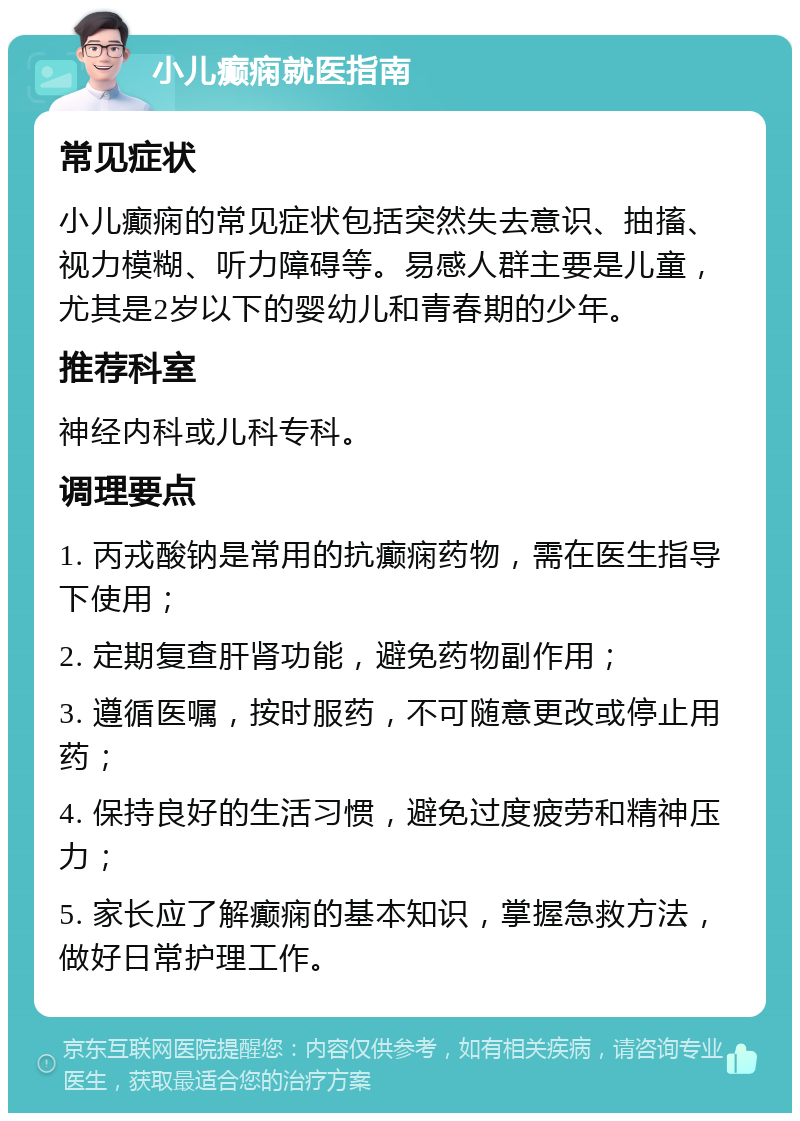 小儿癫痫就医指南 常见症状 小儿癫痫的常见症状包括突然失去意识、抽搐、视力模糊、听力障碍等。易感人群主要是儿童，尤其是2岁以下的婴幼儿和青春期的少年。 推荐科室 神经内科或儿科专科。 调理要点 1. 丙戎酸钠是常用的抗癫痫药物，需在医生指导下使用； 2. 定期复查肝肾功能，避免药物副作用； 3. 遵循医嘱，按时服药，不可随意更改或停止用药； 4. 保持良好的生活习惯，避免过度疲劳和精神压力； 5. 家长应了解癫痫的基本知识，掌握急救方法，做好日常护理工作。