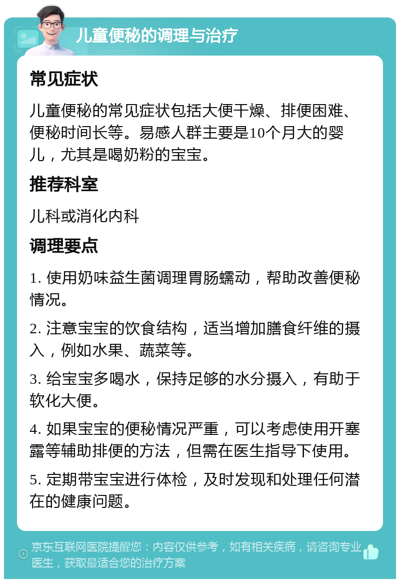 儿童便秘的调理与治疗 常见症状 儿童便秘的常见症状包括大便干燥、排便困难、便秘时间长等。易感人群主要是10个月大的婴儿，尤其是喝奶粉的宝宝。 推荐科室 儿科或消化内科 调理要点 1. 使用奶味益生菌调理胃肠蠕动，帮助改善便秘情况。 2. 注意宝宝的饮食结构，适当增加膳食纤维的摄入，例如水果、蔬菜等。 3. 给宝宝多喝水，保持足够的水分摄入，有助于软化大便。 4. 如果宝宝的便秘情况严重，可以考虑使用开塞露等辅助排便的方法，但需在医生指导下使用。 5. 定期带宝宝进行体检，及时发现和处理任何潜在的健康问题。