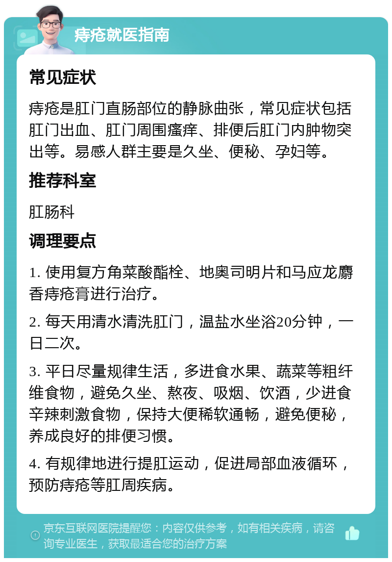 痔疮就医指南 常见症状 痔疮是肛门直肠部位的静脉曲张，常见症状包括肛门出血、肛门周围瘙痒、排便后肛门内肿物突出等。易感人群主要是久坐、便秘、孕妇等。 推荐科室 肛肠科 调理要点 1. 使用复方角菜酸酯栓、地奥司明片和马应龙麝香痔疮膏进行治疗。 2. 每天用清水清洗肛门，温盐水坐浴20分钟，一日二次。 3. 平日尽量规律生活，多进食水果、蔬菜等粗纤维食物，避免久坐、熬夜、吸烟、饮酒，少进食辛辣刺激食物，保持大便稀软通畅，避免便秘，养成良好的排便习惯。 4. 有规律地进行提肛运动，促进局部血液循环，预防痔疮等肛周疾病。