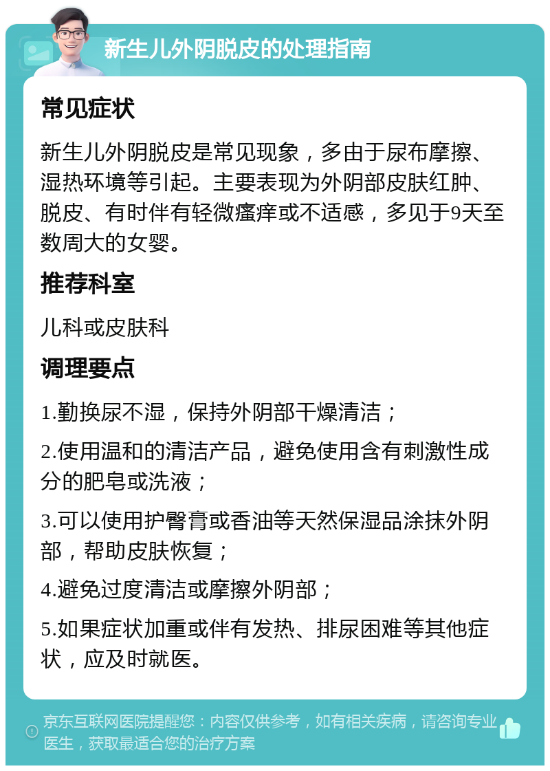 新生儿外阴脱皮的处理指南 常见症状 新生儿外阴脱皮是常见现象，多由于尿布摩擦、湿热环境等引起。主要表现为外阴部皮肤红肿、脱皮、有时伴有轻微瘙痒或不适感，多见于9天至数周大的女婴。 推荐科室 儿科或皮肤科 调理要点 1.勤换尿不湿，保持外阴部干燥清洁； 2.使用温和的清洁产品，避免使用含有刺激性成分的肥皂或洗液； 3.可以使用护臀膏或香油等天然保湿品涂抹外阴部，帮助皮肤恢复； 4.避免过度清洁或摩擦外阴部； 5.如果症状加重或伴有发热、排尿困难等其他症状，应及时就医。