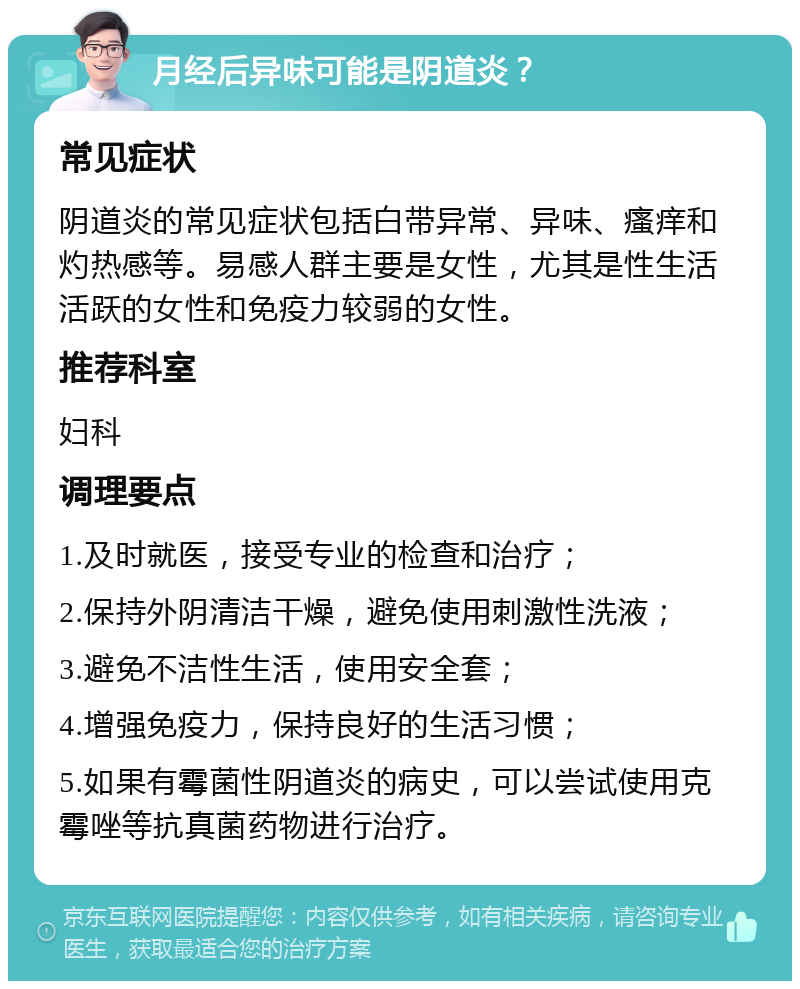 月经后异味可能是阴道炎？ 常见症状 阴道炎的常见症状包括白带异常、异味、瘙痒和灼热感等。易感人群主要是女性，尤其是性生活活跃的女性和免疫力较弱的女性。 推荐科室 妇科 调理要点 1.及时就医，接受专业的检查和治疗； 2.保持外阴清洁干燥，避免使用刺激性洗液； 3.避免不洁性生活，使用安全套； 4.增强免疫力，保持良好的生活习惯； 5.如果有霉菌性阴道炎的病史，可以尝试使用克霉唑等抗真菌药物进行治疗。