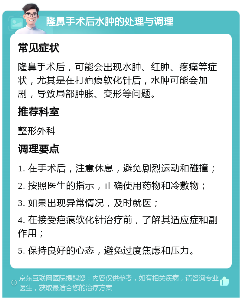 隆鼻手术后水肿的处理与调理 常见症状 隆鼻手术后，可能会出现水肿、红肿、疼痛等症状，尤其是在打疤痕软化针后，水肿可能会加剧，导致局部肿胀、变形等问题。 推荐科室 整形外科 调理要点 1. 在手术后，注意休息，避免剧烈运动和碰撞； 2. 按照医生的指示，正确使用药物和冷敷物； 3. 如果出现异常情况，及时就医； 4. 在接受疤痕软化针治疗前，了解其适应症和副作用； 5. 保持良好的心态，避免过度焦虑和压力。