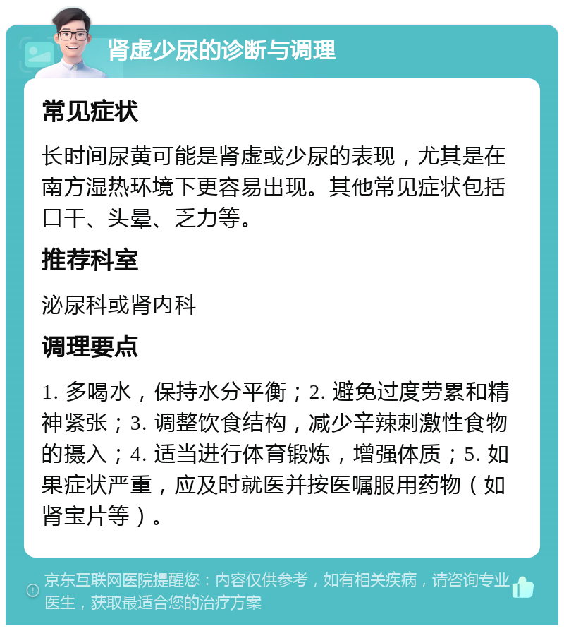 肾虚少尿的诊断与调理 常见症状 长时间尿黄可能是肾虚或少尿的表现，尤其是在南方湿热环境下更容易出现。其他常见症状包括口干、头晕、乏力等。 推荐科室 泌尿科或肾内科 调理要点 1. 多喝水，保持水分平衡；2. 避免过度劳累和精神紧张；3. 调整饮食结构，减少辛辣刺激性食物的摄入；4. 适当进行体育锻炼，增强体质；5. 如果症状严重，应及时就医并按医嘱服用药物（如肾宝片等）。