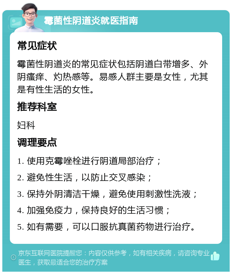 霉菌性阴道炎就医指南 常见症状 霉菌性阴道炎的常见症状包括阴道白带增多、外阴瘙痒、灼热感等。易感人群主要是女性，尤其是有性生活的女性。 推荐科室 妇科 调理要点 1. 使用克霉唑栓进行阴道局部治疗； 2. 避免性生活，以防止交叉感染； 3. 保持外阴清洁干燥，避免使用刺激性洗液； 4. 加强免疫力，保持良好的生活习惯； 5. 如有需要，可以口服抗真菌药物进行治疗。