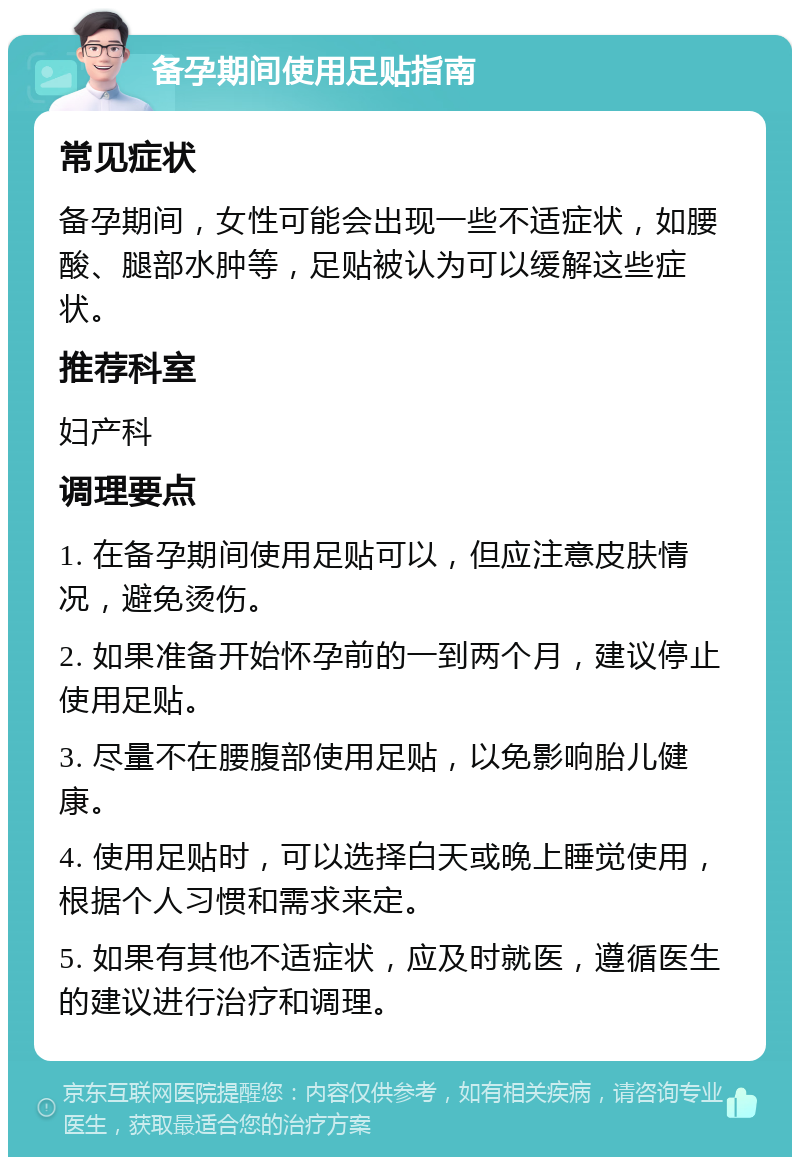 备孕期间使用足贴指南 常见症状 备孕期间，女性可能会出现一些不适症状，如腰酸、腿部水肿等，足贴被认为可以缓解这些症状。 推荐科室 妇产科 调理要点 1. 在备孕期间使用足贴可以，但应注意皮肤情况，避免烫伤。 2. 如果准备开始怀孕前的一到两个月，建议停止使用足贴。 3. 尽量不在腰腹部使用足贴，以免影响胎儿健康。 4. 使用足贴时，可以选择白天或晚上睡觉使用，根据个人习惯和需求来定。 5. 如果有其他不适症状，应及时就医，遵循医生的建议进行治疗和调理。