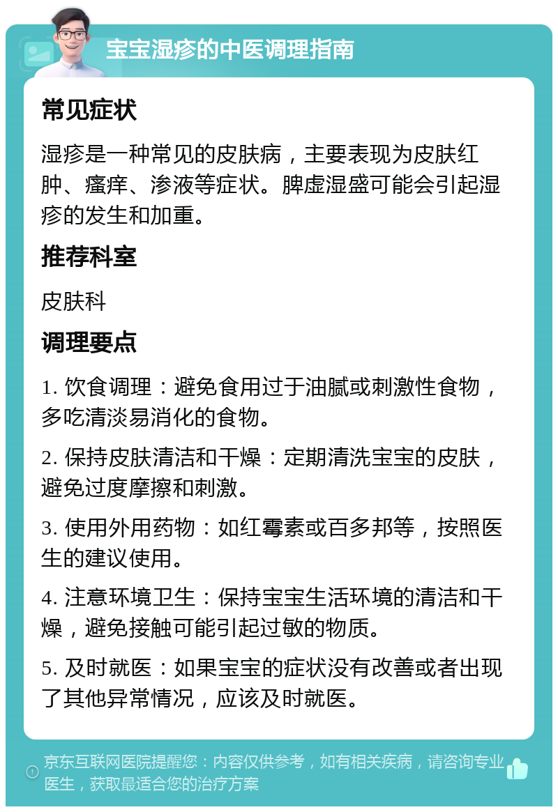 宝宝湿疹的中医调理指南 常见症状 湿疹是一种常见的皮肤病，主要表现为皮肤红肿、瘙痒、渗液等症状。脾虚湿盛可能会引起湿疹的发生和加重。 推荐科室 皮肤科 调理要点 1. 饮食调理：避免食用过于油腻或刺激性食物，多吃清淡易消化的食物。 2. 保持皮肤清洁和干燥：定期清洗宝宝的皮肤，避免过度摩擦和刺激。 3. 使用外用药物：如红霉素或百多邦等，按照医生的建议使用。 4. 注意环境卫生：保持宝宝生活环境的清洁和干燥，避免接触可能引起过敏的物质。 5. 及时就医：如果宝宝的症状没有改善或者出现了其他异常情况，应该及时就医。