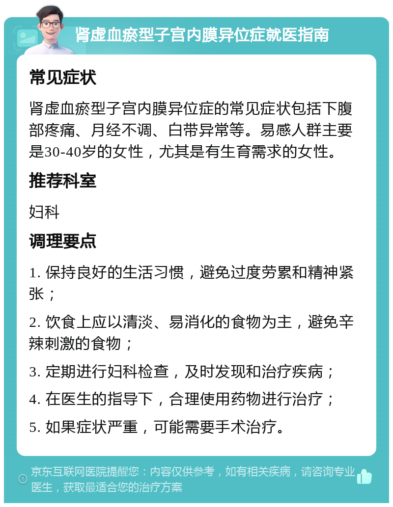 肾虚血瘀型子宫内膜异位症就医指南 常见症状 肾虚血瘀型子宫内膜异位症的常见症状包括下腹部疼痛、月经不调、白带异常等。易感人群主要是30-40岁的女性，尤其是有生育需求的女性。 推荐科室 妇科 调理要点 1. 保持良好的生活习惯，避免过度劳累和精神紧张； 2. 饮食上应以清淡、易消化的食物为主，避免辛辣刺激的食物； 3. 定期进行妇科检查，及时发现和治疗疾病； 4. 在医生的指导下，合理使用药物进行治疗； 5. 如果症状严重，可能需要手术治疗。