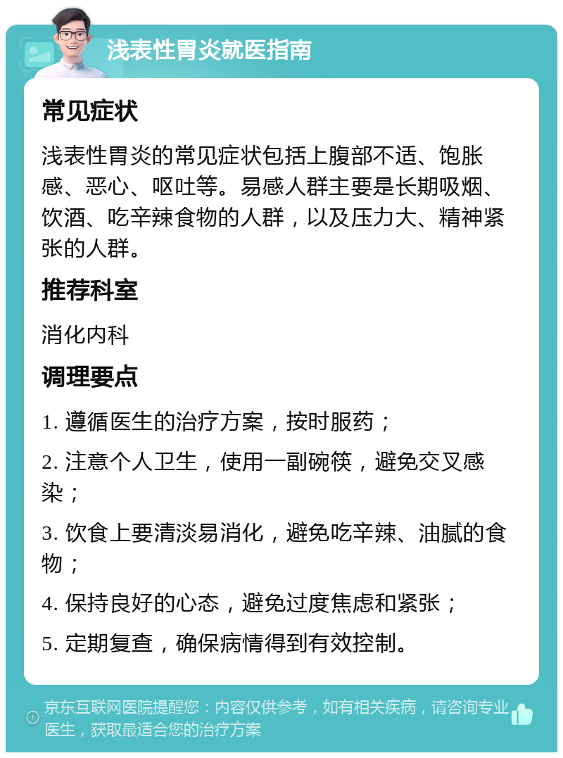 浅表性胃炎就医指南 常见症状 浅表性胃炎的常见症状包括上腹部不适、饱胀感、恶心、呕吐等。易感人群主要是长期吸烟、饮酒、吃辛辣食物的人群，以及压力大、精神紧张的人群。 推荐科室 消化内科 调理要点 1. 遵循医生的治疗方案，按时服药； 2. 注意个人卫生，使用一副碗筷，避免交叉感染； 3. 饮食上要清淡易消化，避免吃辛辣、油腻的食物； 4. 保持良好的心态，避免过度焦虑和紧张； 5. 定期复查，确保病情得到有效控制。