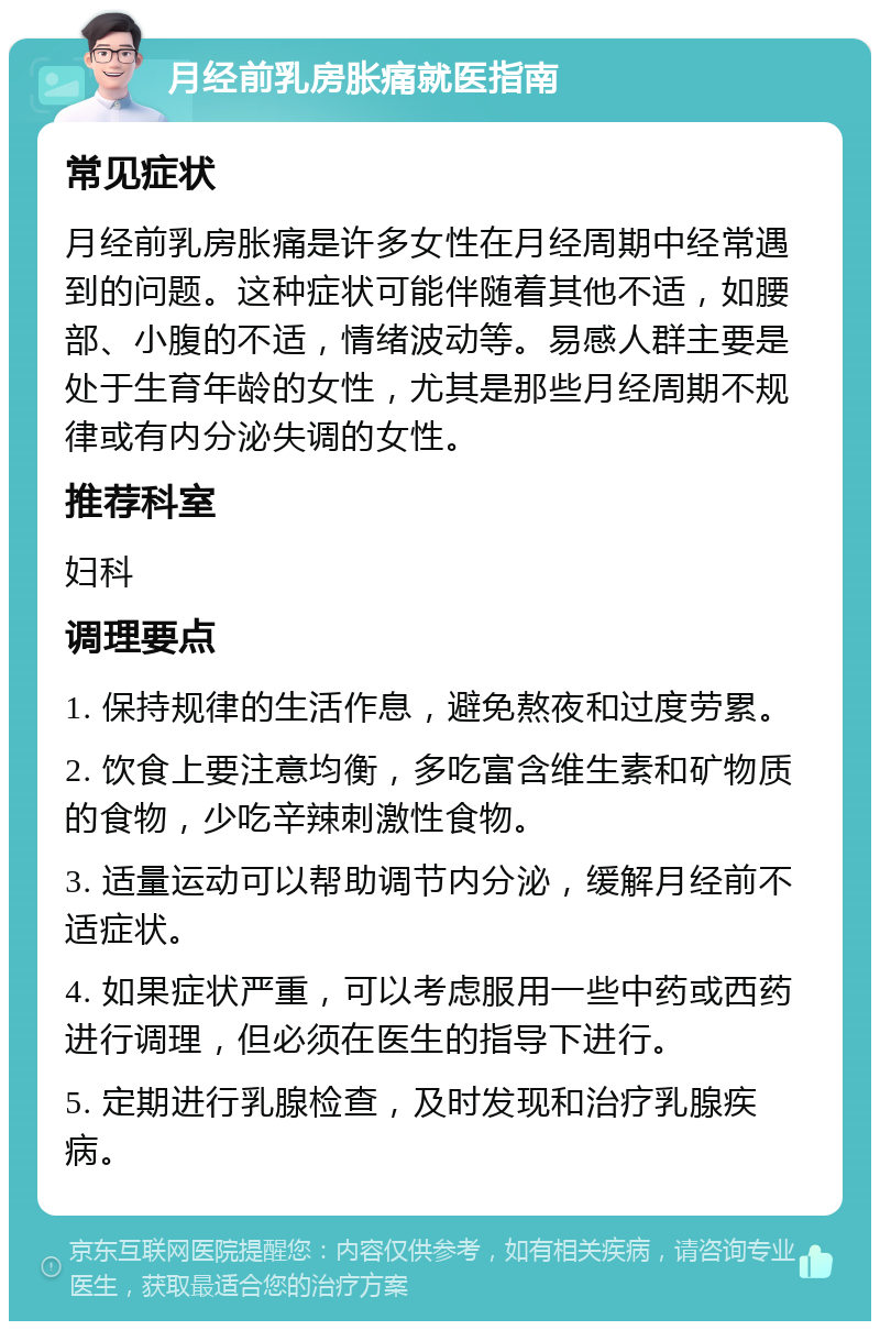 月经前乳房胀痛就医指南 常见症状 月经前乳房胀痛是许多女性在月经周期中经常遇到的问题。这种症状可能伴随着其他不适，如腰部、小腹的不适，情绪波动等。易感人群主要是处于生育年龄的女性，尤其是那些月经周期不规律或有内分泌失调的女性。 推荐科室 妇科 调理要点 1. 保持规律的生活作息，避免熬夜和过度劳累。 2. 饮食上要注意均衡，多吃富含维生素和矿物质的食物，少吃辛辣刺激性食物。 3. 适量运动可以帮助调节内分泌，缓解月经前不适症状。 4. 如果症状严重，可以考虑服用一些中药或西药进行调理，但必须在医生的指导下进行。 5. 定期进行乳腺检查，及时发现和治疗乳腺疾病。