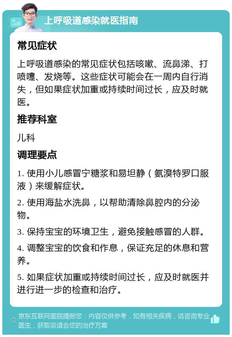 上呼吸道感染就医指南 常见症状 上呼吸道感染的常见症状包括咳嗽、流鼻涕、打喷嚏、发烧等。这些症状可能会在一周内自行消失，但如果症状加重或持续时间过长，应及时就医。 推荐科室 儿科 调理要点 1. 使用小儿感冒宁糖浆和易坦静（氨溴特罗口服液）来缓解症状。 2. 使用海盐水洗鼻，以帮助清除鼻腔内的分泌物。 3. 保持宝宝的环境卫生，避免接触感冒的人群。 4. 调整宝宝的饮食和作息，保证充足的休息和营养。 5. 如果症状加重或持续时间过长，应及时就医并进行进一步的检查和治疗。