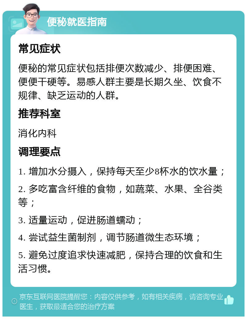 便秘就医指南 常见症状 便秘的常见症状包括排便次数减少、排便困难、便便干硬等。易感人群主要是长期久坐、饮食不规律、缺乏运动的人群。 推荐科室 消化内科 调理要点 1. 增加水分摄入，保持每天至少8杯水的饮水量； 2. 多吃富含纤维的食物，如蔬菜、水果、全谷类等； 3. 适量运动，促进肠道蠕动； 4. 尝试益生菌制剂，调节肠道微生态环境； 5. 避免过度追求快速减肥，保持合理的饮食和生活习惯。