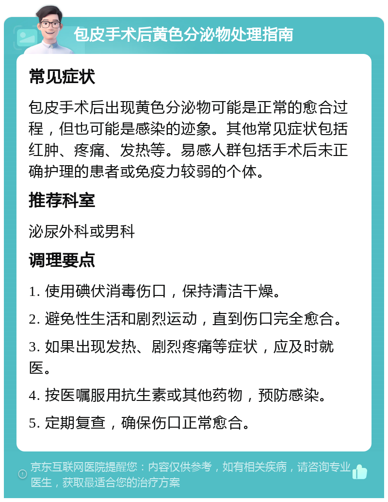 包皮手术后黄色分泌物处理指南 常见症状 包皮手术后出现黄色分泌物可能是正常的愈合过程，但也可能是感染的迹象。其他常见症状包括红肿、疼痛、发热等。易感人群包括手术后未正确护理的患者或免疫力较弱的个体。 推荐科室 泌尿外科或男科 调理要点 1. 使用碘伏消毒伤口，保持清洁干燥。 2. 避免性生活和剧烈运动，直到伤口完全愈合。 3. 如果出现发热、剧烈疼痛等症状，应及时就医。 4. 按医嘱服用抗生素或其他药物，预防感染。 5. 定期复查，确保伤口正常愈合。