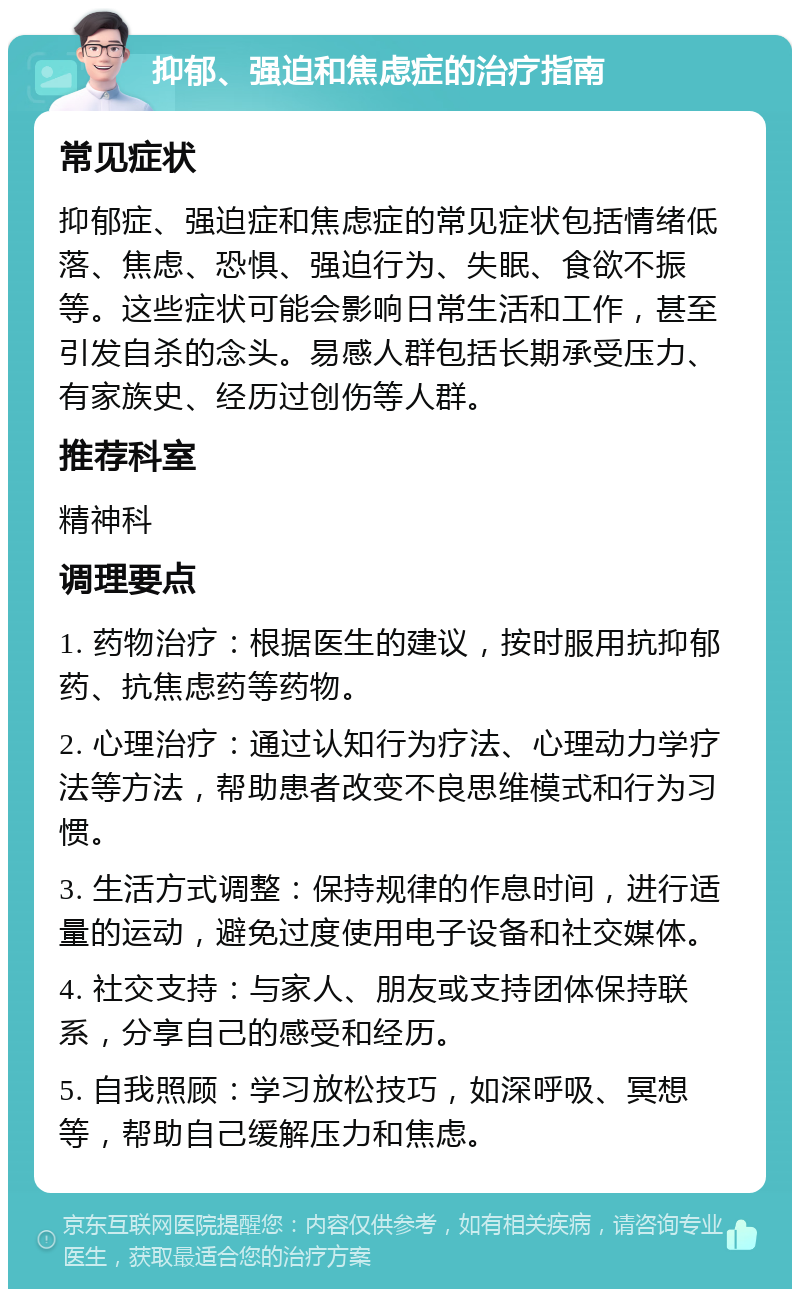 抑郁、强迫和焦虑症的治疗指南 常见症状 抑郁症、强迫症和焦虑症的常见症状包括情绪低落、焦虑、恐惧、强迫行为、失眠、食欲不振等。这些症状可能会影响日常生活和工作，甚至引发自杀的念头。易感人群包括长期承受压力、有家族史、经历过创伤等人群。 推荐科室 精神科 调理要点 1. 药物治疗：根据医生的建议，按时服用抗抑郁药、抗焦虑药等药物。 2. 心理治疗：通过认知行为疗法、心理动力学疗法等方法，帮助患者改变不良思维模式和行为习惯。 3. 生活方式调整：保持规律的作息时间，进行适量的运动，避免过度使用电子设备和社交媒体。 4. 社交支持：与家人、朋友或支持团体保持联系，分享自己的感受和经历。 5. 自我照顾：学习放松技巧，如深呼吸、冥想等，帮助自己缓解压力和焦虑。