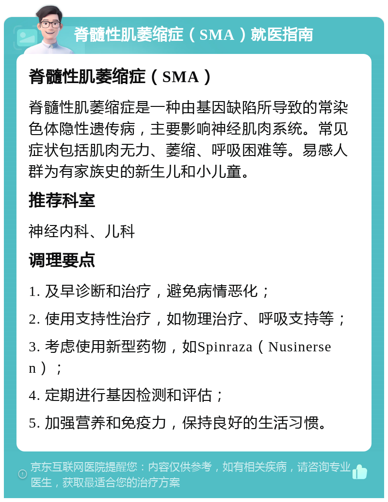 脊髓性肌萎缩症（SMA）就医指南 脊髓性肌萎缩症（SMA） 脊髓性肌萎缩症是一种由基因缺陷所导致的常染色体隐性遗传病，主要影响神经肌肉系统。常见症状包括肌肉无力、萎缩、呼吸困难等。易感人群为有家族史的新生儿和小儿童。 推荐科室 神经内科、儿科 调理要点 1. 及早诊断和治疗，避免病情恶化； 2. 使用支持性治疗，如物理治疗、呼吸支持等； 3. 考虑使用新型药物，如Spinraza（Nusinersen）； 4. 定期进行基因检测和评估； 5. 加强营养和免疫力，保持良好的生活习惯。