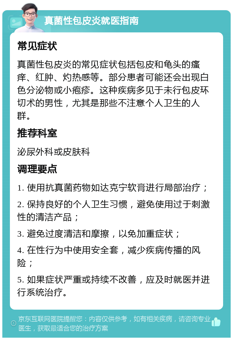 真菌性包皮炎就医指南 常见症状 真菌性包皮炎的常见症状包括包皮和龟头的瘙痒、红肿、灼热感等。部分患者可能还会出现白色分泌物或小疱疹。这种疾病多见于未行包皮环切术的男性，尤其是那些不注意个人卫生的人群。 推荐科室 泌尿外科或皮肤科 调理要点 1. 使用抗真菌药物如达克宁软膏进行局部治疗； 2. 保持良好的个人卫生习惯，避免使用过于刺激性的清洁产品； 3. 避免过度清洁和摩擦，以免加重症状； 4. 在性行为中使用安全套，减少疾病传播的风险； 5. 如果症状严重或持续不改善，应及时就医并进行系统治疗。