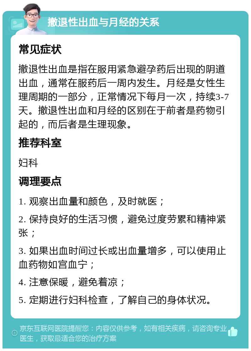 撤退性出血与月经的关系 常见症状 撤退性出血是指在服用紧急避孕药后出现的阴道出血，通常在服药后一周内发生。月经是女性生理周期的一部分，正常情况下每月一次，持续3-7天。撤退性出血和月经的区别在于前者是药物引起的，而后者是生理现象。 推荐科室 妇科 调理要点 1. 观察出血量和颜色，及时就医； 2. 保持良好的生活习惯，避免过度劳累和精神紧张； 3. 如果出血时间过长或出血量增多，可以使用止血药物如宫血宁； 4. 注意保暖，避免着凉； 5. 定期进行妇科检查，了解自己的身体状况。