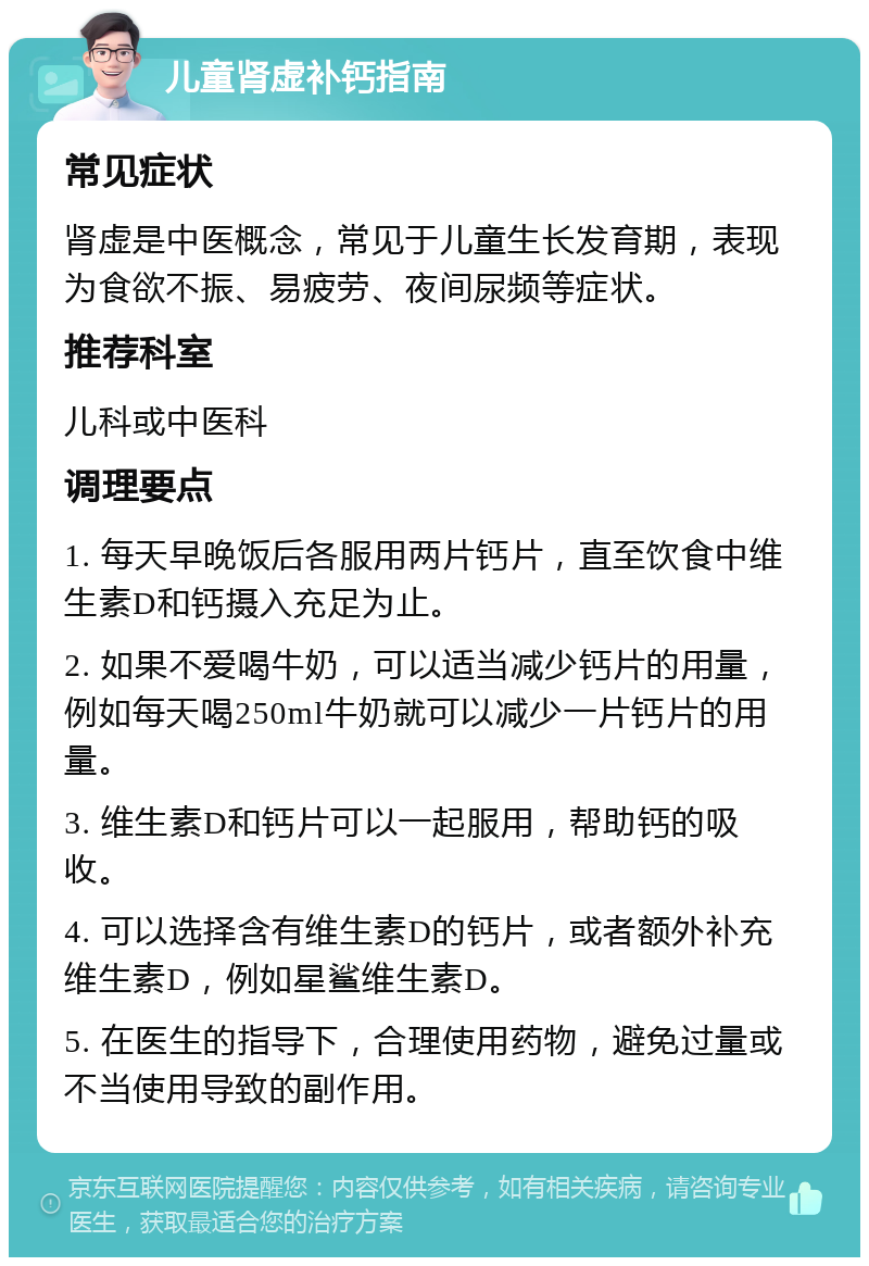 儿童肾虚补钙指南 常见症状 肾虚是中医概念，常见于儿童生长发育期，表现为食欲不振、易疲劳、夜间尿频等症状。 推荐科室 儿科或中医科 调理要点 1. 每天早晚饭后各服用两片钙片，直至饮食中维生素D和钙摄入充足为止。 2. 如果不爱喝牛奶，可以适当减少钙片的用量，例如每天喝250ml牛奶就可以减少一片钙片的用量。 3. 维生素D和钙片可以一起服用，帮助钙的吸收。 4. 可以选择含有维生素D的钙片，或者额外补充维生素D，例如星鲨维生素D。 5. 在医生的指导下，合理使用药物，避免过量或不当使用导致的副作用。