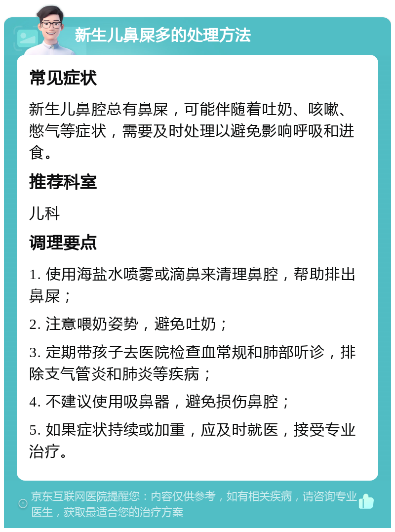 新生儿鼻屎多的处理方法 常见症状 新生儿鼻腔总有鼻屎，可能伴随着吐奶、咳嗽、憋气等症状，需要及时处理以避免影响呼吸和进食。 推荐科室 儿科 调理要点 1. 使用海盐水喷雾或滴鼻来清理鼻腔，帮助排出鼻屎； 2. 注意喂奶姿势，避免吐奶； 3. 定期带孩子去医院检查血常规和肺部听诊，排除支气管炎和肺炎等疾病； 4. 不建议使用吸鼻器，避免损伤鼻腔； 5. 如果症状持续或加重，应及时就医，接受专业治疗。