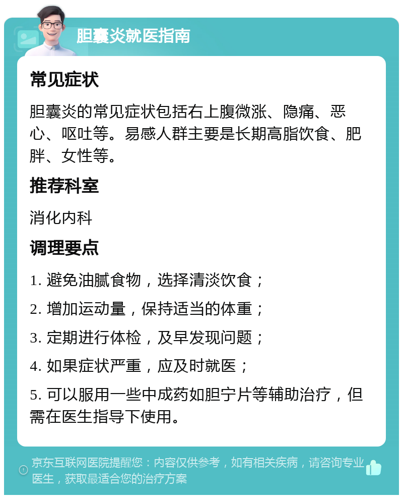 胆囊炎就医指南 常见症状 胆囊炎的常见症状包括右上腹微涨、隐痛、恶心、呕吐等。易感人群主要是长期高脂饮食、肥胖、女性等。 推荐科室 消化内科 调理要点 1. 避免油腻食物，选择清淡饮食； 2. 增加运动量，保持适当的体重； 3. 定期进行体检，及早发现问题； 4. 如果症状严重，应及时就医； 5. 可以服用一些中成药如胆宁片等辅助治疗，但需在医生指导下使用。