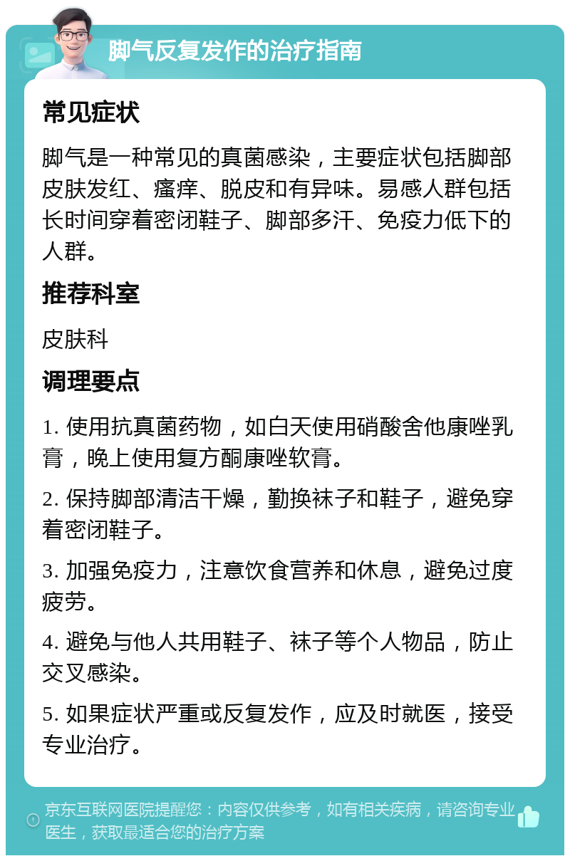 脚气反复发作的治疗指南 常见症状 脚气是一种常见的真菌感染，主要症状包括脚部皮肤发红、瘙痒、脱皮和有异味。易感人群包括长时间穿着密闭鞋子、脚部多汗、免疫力低下的人群。 推荐科室 皮肤科 调理要点 1. 使用抗真菌药物，如白天使用硝酸舍他康唑乳膏，晚上使用复方酮康唑软膏。 2. 保持脚部清洁干燥，勤换袜子和鞋子，避免穿着密闭鞋子。 3. 加强免疫力，注意饮食营养和休息，避免过度疲劳。 4. 避免与他人共用鞋子、袜子等个人物品，防止交叉感染。 5. 如果症状严重或反复发作，应及时就医，接受专业治疗。