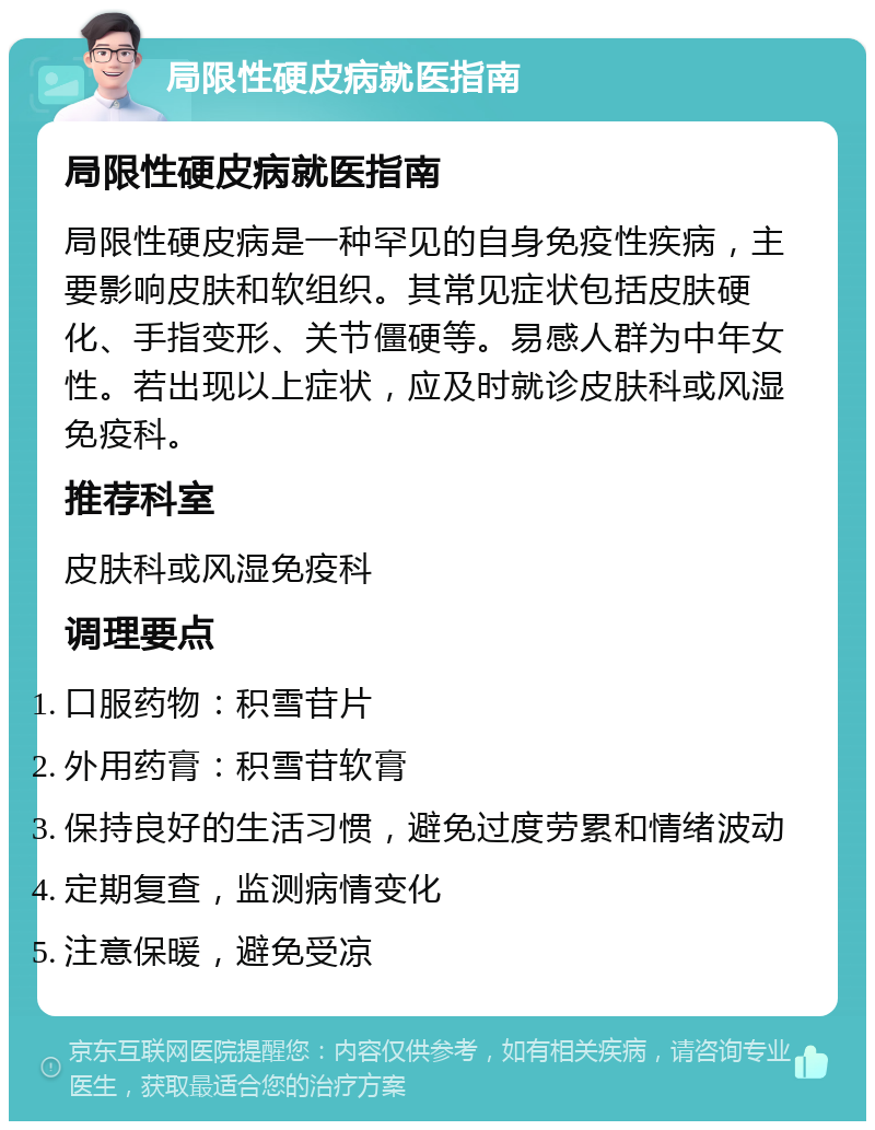 局限性硬皮病就医指南 局限性硬皮病就医指南 局限性硬皮病是一种罕见的自身免疫性疾病，主要影响皮肤和软组织。其常见症状包括皮肤硬化、手指变形、关节僵硬等。易感人群为中年女性。若出现以上症状，应及时就诊皮肤科或风湿免疫科。 推荐科室 皮肤科或风湿免疫科 调理要点 口服药物：积雪苷片 外用药膏：积雪苷软膏 保持良好的生活习惯，避免过度劳累和情绪波动 定期复查，监测病情变化 注意保暖，避免受凉